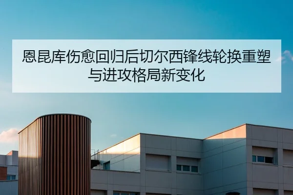 恩昆库伤愈回归后切尔西锋线轮换重塑与进攻格局新变化