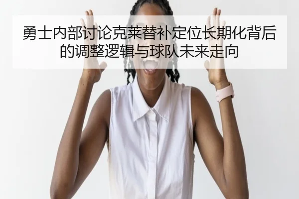 勇士内部讨论克莱替补定位长期化背后的调整逻辑与球队未来走向