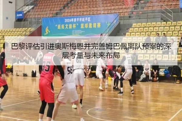 巴黎评估引进奥斯梅恩并完善姆巴佩离队预案的深层考量与未来布局